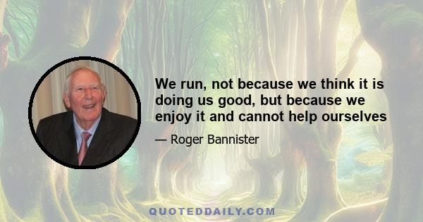 We run, not because we think it is doing us good, but because we enjoy it and cannot help ourselves