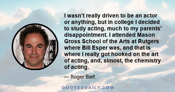 I wasn't really driven to be an actor or anything, but in college I decided to study acting, much to my parents' disappointment. I attended Mason Gross School of the Arts at Rutgers where Bill Esper was, and that is