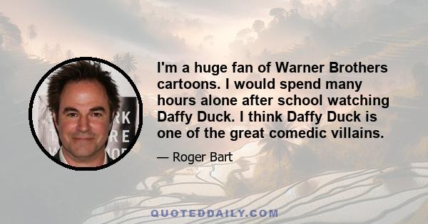 I'm a huge fan of Warner Brothers cartoons. I would spend many hours alone after school watching Daffy Duck. I think Daffy Duck is one of the great comedic villains.