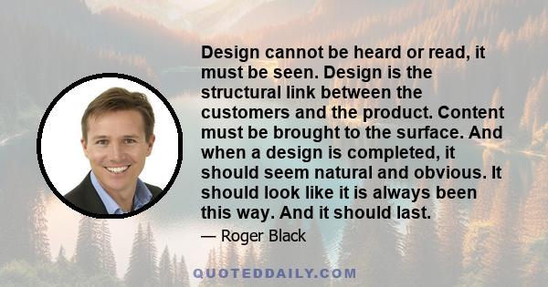 Design cannot be heard or read, it must be seen. Design is the structural link between the customers and the product. Content must be brought to the surface. And when a design is completed, it should seem natural and