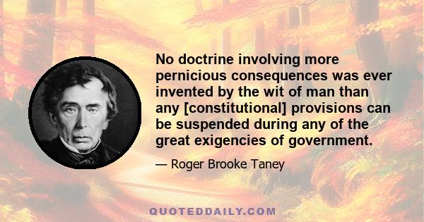 No doctrine involving more pernicious consequences was ever invented by the wit of man than any [constitutional] provisions can be suspended during any of the great exigencies of government.