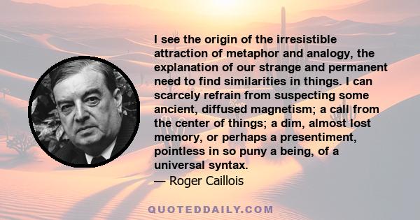 I see the origin of the irresistible attraction of metaphor and analogy, the explanation of our strange and permanent need to find similarities in things. I can scarcely refrain from suspecting some ancient, diffused