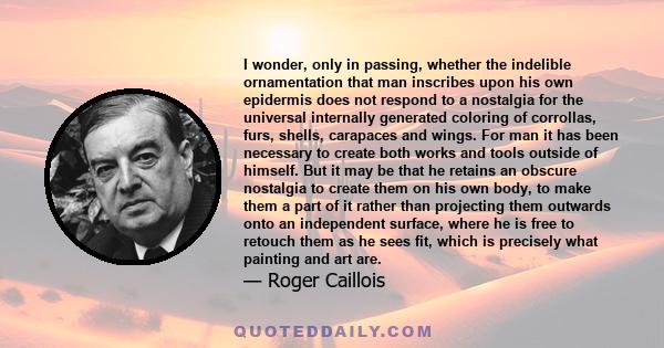 I wonder, only in passing, whether the indelible ornamentation that man inscribes upon his own epidermis does not respond to a nostalgia for the universal internally generated coloring of corrollas, furs, shells,