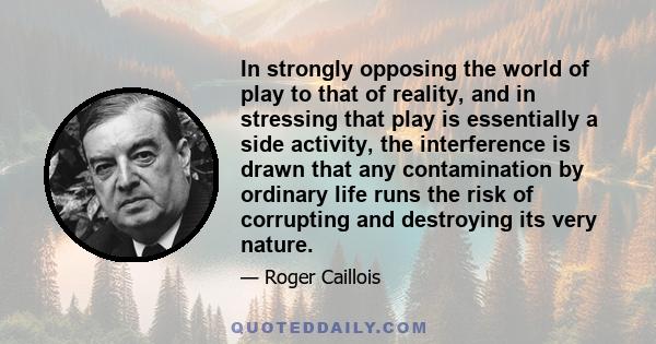 In strongly opposing the world of play to that of reality, and in stressing that play is essentially a side activity, the interference is drawn that any contamination by ordinary life runs the risk of corrupting and