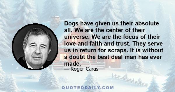 Dogs have given us their absolute all. We are the center of their universe. We are the focus of their love and faith and trust. They serve us in return for scraps. It is without a doubt the best deal man has ever made.