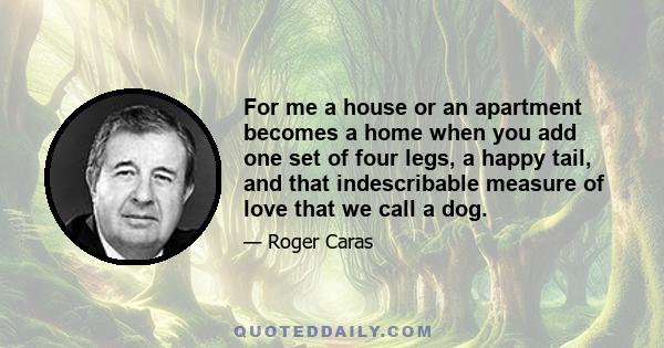 For me a house or an apartment becomes a home when you add one set of four legs, a happy tail, and that indescribable measure of love that we call a dog.