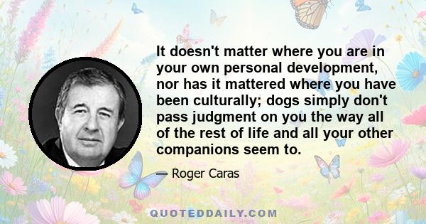 It doesn't matter where you are in your own personal development, nor has it mattered where you have been culturally; dogs simply don't pass judgment on you the way all of the rest of life and all your other companions