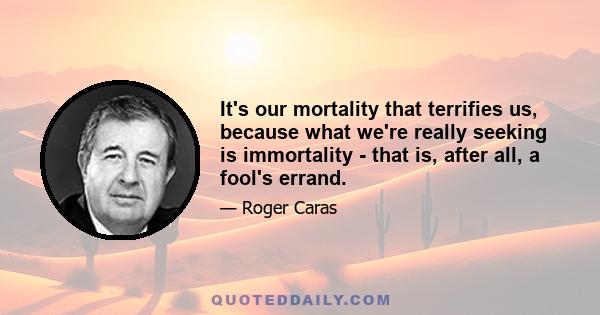 It's our mortality that terrifies us, because what we're really seeking is immortality - that is, after all, a fool's errand.