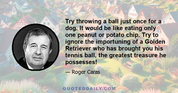 Try throwing a ball just once for a dog. It would be like eating only one peanut or potato chip. Try to ignore the importuning of a Golden Retriever who has brought you his tennis ball, the greatest treasure he