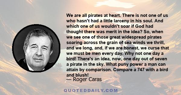 We are all pirates at heart. There is not one of us who hasn't had a little larceny in his soul. And which one of us wouldn't soar if God had thought there was merit in the idea? So, when we see one of those great