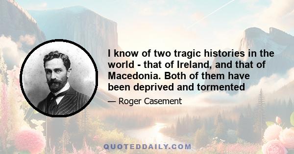 I know of two tragic histories in the world - that of Ireland, and that of Macedonia. Both of them have been deprived and tormented