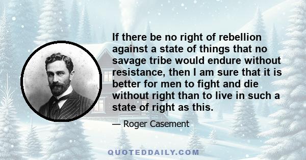 If there be no right of rebellion against a state of things that no savage tribe would endure without resistance, then I am sure that it is better for men to fight and die without right than to live in such a state of