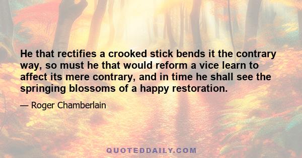 He that rectifies a crooked stick bends it the contrary way, so must he that would reform a vice learn to affect its mere contrary, and in time he shall see the springing blossoms of a happy restoration.