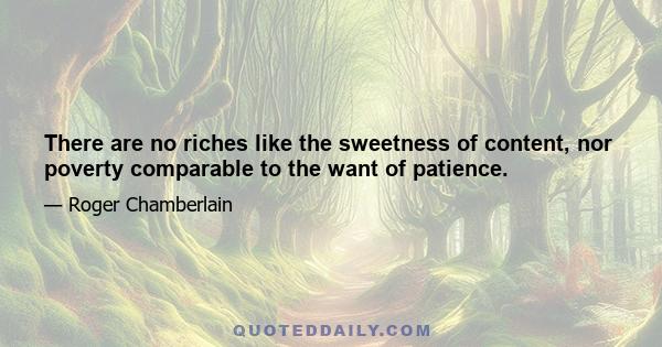 There are no riches like the sweetness of content, nor poverty comparable to the want of patience.