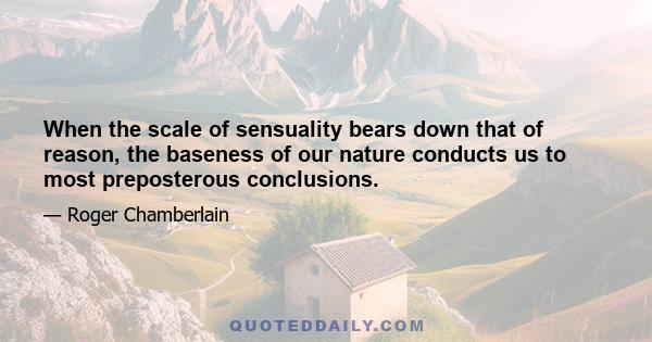 When the scale of sensuality bears down that of reason, the baseness of our nature conducts us to most preposterous conclusions.