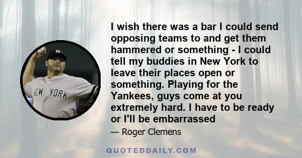 I wish there was a bar I could send opposing teams to and get them hammered or something - I could tell my buddies in New York to leave their places open or something. Playing for the Yankees, guys come at you extremely 