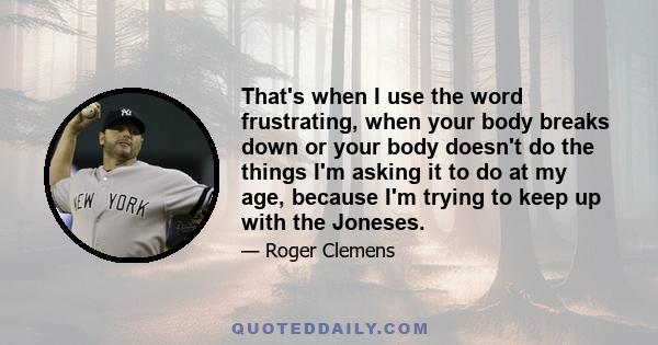 That's when I use the word frustrating, when your body breaks down or your body doesn't do the things I'm asking it to do at my age, because I'm trying to keep up with the Joneses.