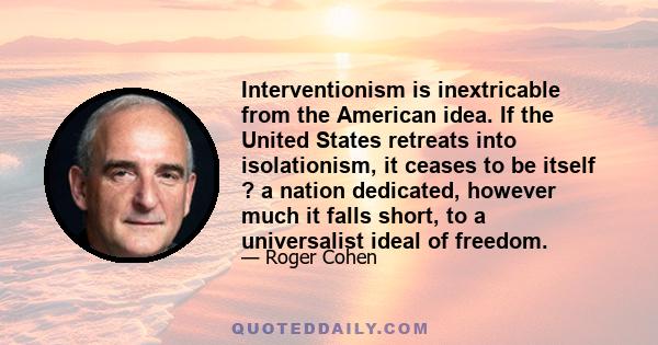 Interventionism is inextricable from the American idea. If the United States retreats into isolationism, it ceases to be itself ? a nation dedicated, however much it falls short, to a universalist ideal of freedom.