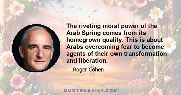 The riveting moral power of the Arab Spring comes from its homegrown quality. This is about Arabs overcoming fear to become agents of their own transformation and liberation.