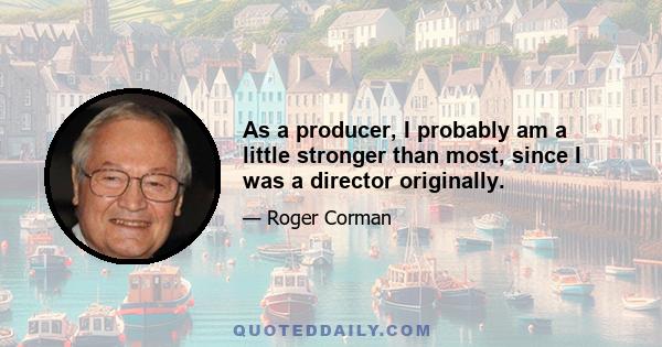 As a producer, I probably am a little stronger than most, since I was a director originally.