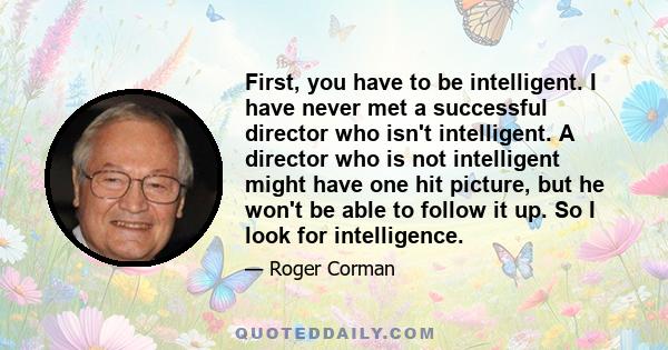 First, you have to be intelligent. I have never met a successful director who isn't intelligent. A director who is not intelligent might have one hit picture, but he won't be able to follow it up. So I look for