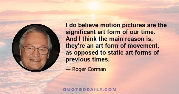 I do believe motion pictures are the significant art form of our time. And I think the main reason is, they're an art form of movement, as opposed to static art forms of previous times.