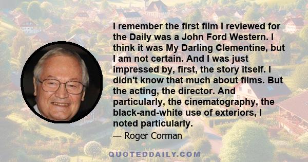 I remember the first film I reviewed for the Daily was a John Ford Western. I think it was My Darling Clementine, but I am not certain. And I was just impressed by, first, the story itself. I didn't know that much about 