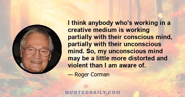 I think anybody who's working in a creative medium is working partially with their conscious mind, partially with their unconscious mind. So, my unconscious mind may be a little more distorted and violent than I am