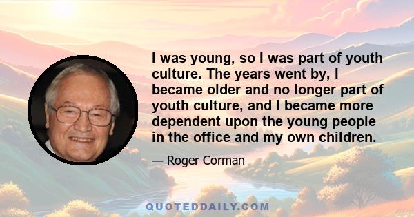 I was young, so I was part of youth culture. The years went by, I became older and no longer part of youth culture, and I became more dependent upon the young people in the office and my own children.