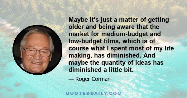 Maybe it's just a matter of getting older and being aware that the market for medium-budget and low-budget films, which is of course what I spent most of my life making, has diminished. And maybe the quantity of ideas