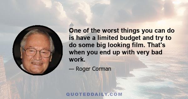 One of the worst things you can do is have a limited budget and try to do some big looking film. That's when you end up with very bad work.