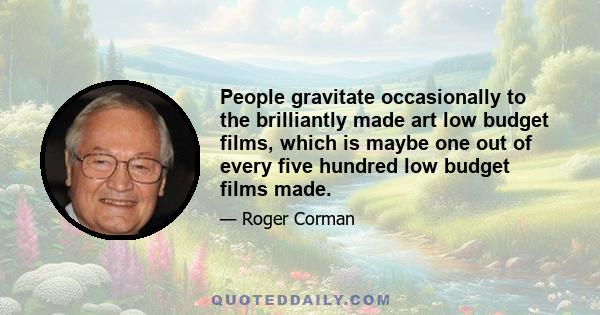 People gravitate occasionally to the brilliantly made art low budget films, which is maybe one out of every five hundred low budget films made.