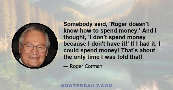 Somebody said, 'Roger doesn't know how to spend money.' And I thought, 'I don't spend money because I don't have it!' If I had it, I could spend money! That's about the only time I was told that!