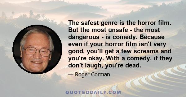 The safest genre is the horror film. But the most unsafe - the most dangerous - is comedy. Because even if your horror film isn't very good, you'll get a few screams and you're okay. With a comedy, if they don't laugh,