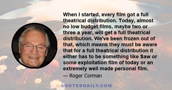 When I started, every film got a full theatrical distribution. Today, almost no low budget films, maybe two or three a year, will get a full theatrical distribution. We've been frozen out of that, which means they must