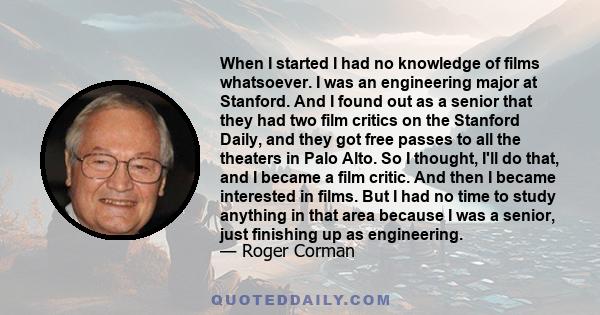 When I started I had no knowledge of films whatsoever. I was an engineering major at Stanford. And I found out as a senior that they had two film critics on the Stanford Daily, and they got free passes to all the