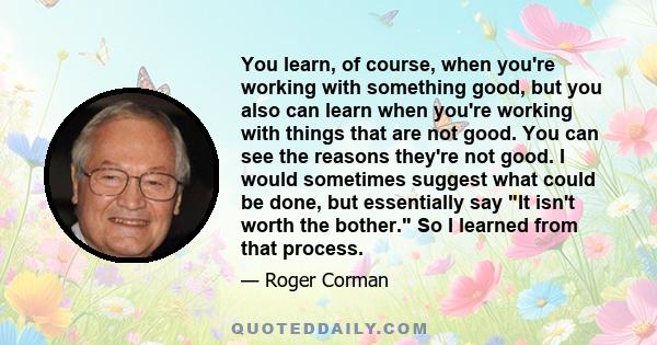 You learn, of course, when you're working with something good, but you also can learn when you're working with things that are not good. You can see the reasons they're not good. I would sometimes suggest what could be