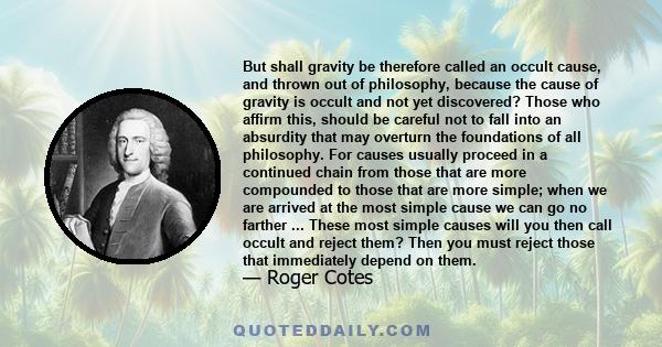 But shall gravity be therefore called an occult cause, and thrown out of philosophy, because the cause of gravity is occult and not yet discovered? Those who affirm this, should be careful not to fall into an absurdity