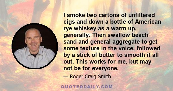 I smoke two cartons of unfiltered cigs and down a bottle of American rye whiskey as a warm up, generally. Then swallow beach sand and general aggregate to get some texture in the voice, followed by a stick of butter to