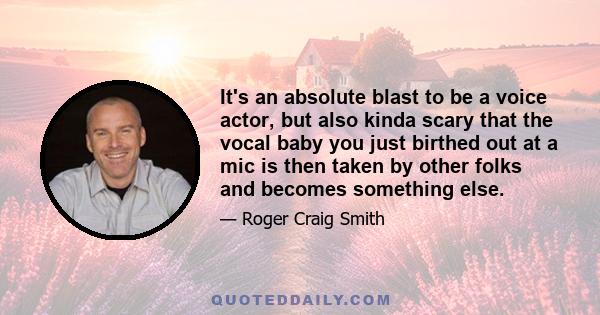 It's an absolute blast to be a voice actor, but also kinda scary that the vocal baby you just birthed out at a mic is then taken by other folks and becomes something else.