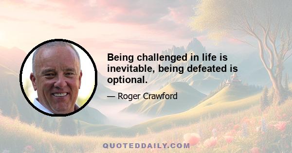 Being challenged in life is inevitable, being defeated is optional.