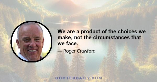 We are a product of the choices we make, not the circumstances that we face.