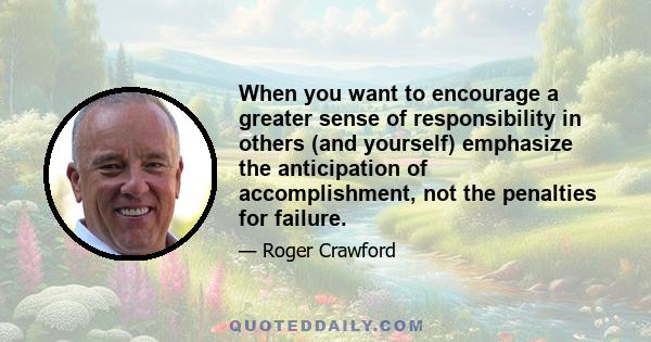 When you want to encourage a greater sense of responsibility in others (and yourself) emphasize the anticipation of accomplishment, not the penalties for failure.