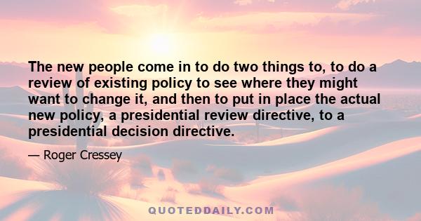 The new people come in to do two things to, to do a review of existing policy to see where they might want to change it, and then to put in place the actual new policy, a presidential review directive, to a presidential 