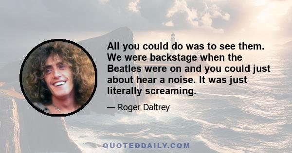 All you could do was to see them. We were backstage when the Beatles were on and you could just about hear a noise. It was just literally screaming.