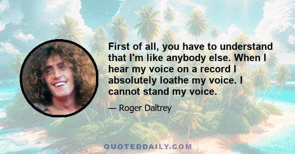 First of all, you have to understand that I'm like anybody else. When I hear my voice on a record I absolutely loathe my voice. I cannot stand my voice.