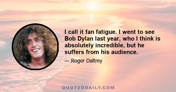 I call it fan fatigue. I went to see Bob Dylan last year, who I think is absolutely incredible, but he suffers from his audience.