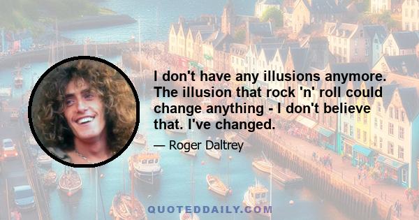 I don't have any illusions anymore. The illusion that rock 'n' roll could change anything - I don't believe that. I've changed.