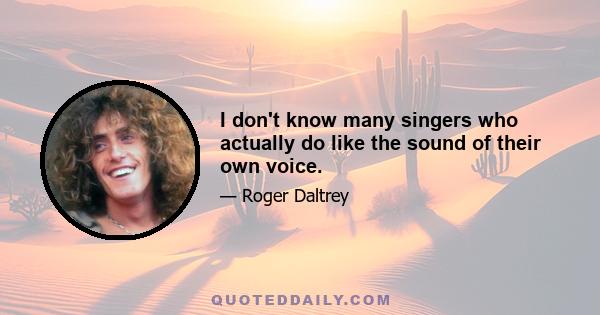 I don't know many singers who actually do like the sound of their own voice.