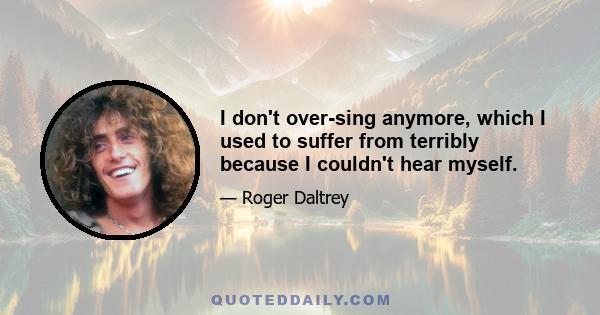 I don't over-sing anymore, which I used to suffer from terribly because I couldn't hear myself.